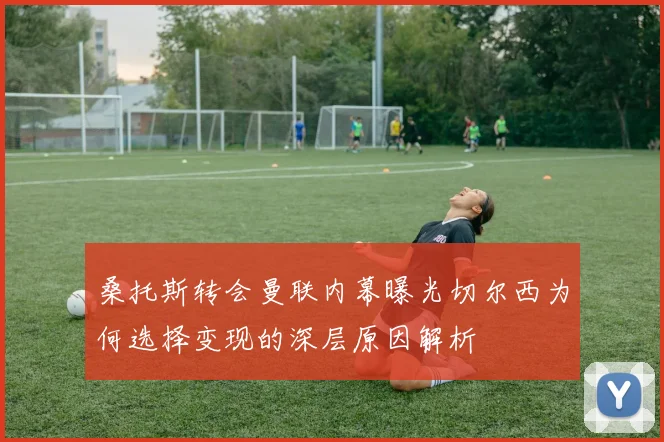 桑托斯转会曼联内幕曝光切尔西为何选择变现的深层原因解析