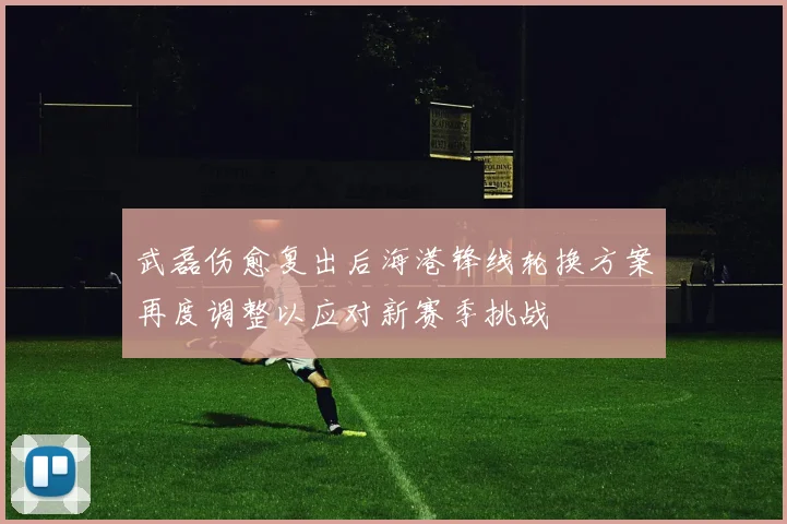 武磊伤愈复出后海港锋线轮换方案再度调整以应对新赛季挑战