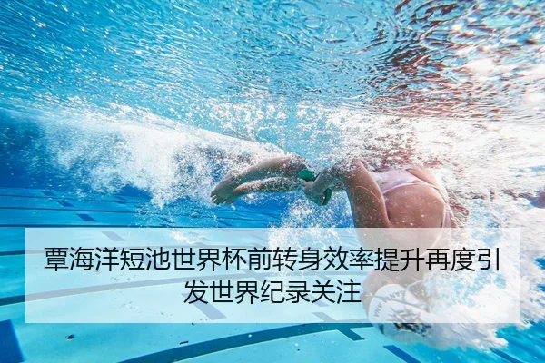 覃海洋短池世界杯前转身效率提升再度引发世界纪录关注